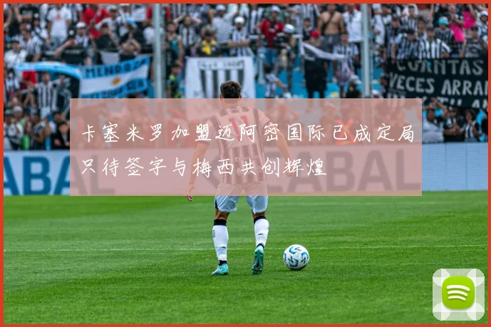 卡塞米罗加盟迈阿密国际已成定局只待签字与梅西共创辉煌
