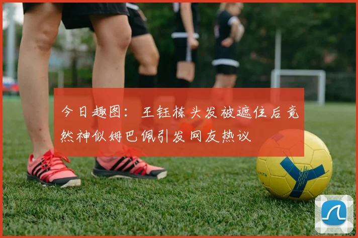 今日趣图：王钰栋头发被遮住后竟然神似姆巴佩引发网友热议