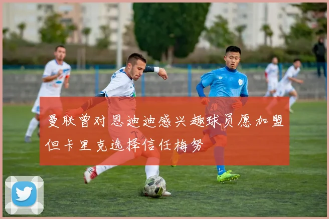 曼联曾对恩迪迪感兴趣球员愿加盟但卡里克选择信任梅努