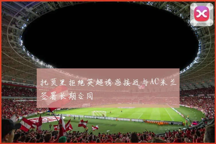 托莫里拒绝英超诱惑接近与AC米兰签署长期合同