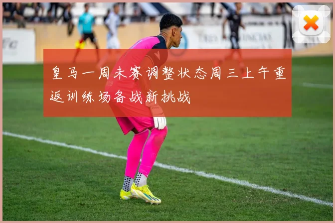 皇马一周未赛调整状态周三上午重返训练场备战新挑战