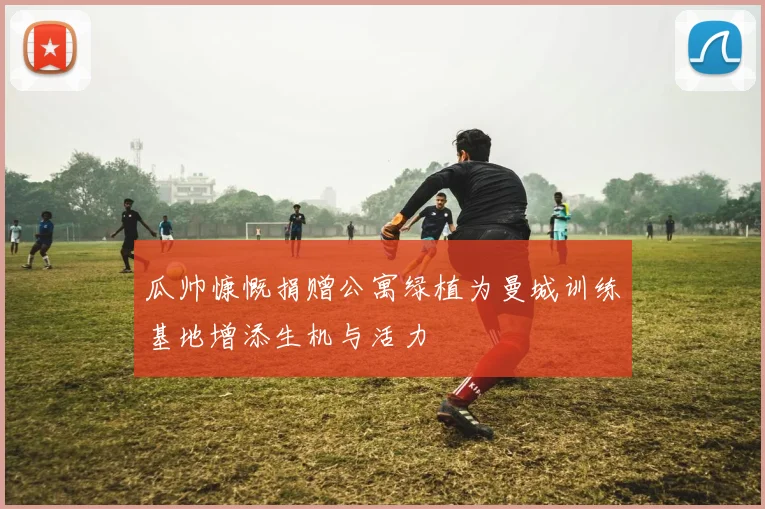 瓜帅慷慨捐赠公寓绿植为曼城训练基地增添生机与活力