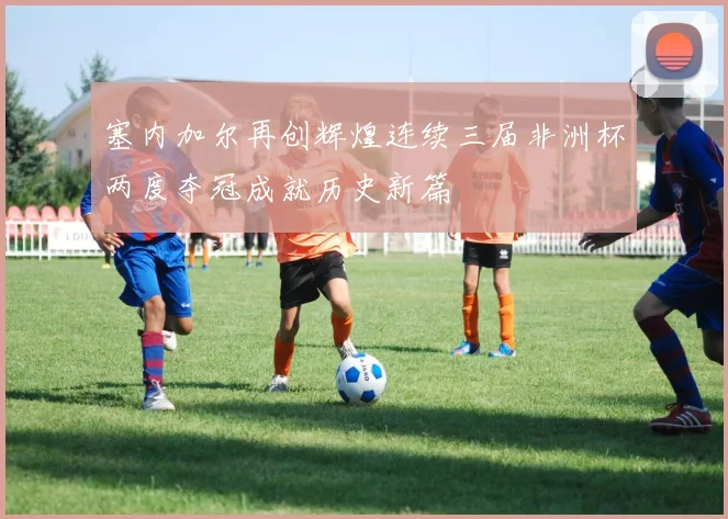 塞内加尔再创辉煌连续三届非洲杯两度夺冠成就历史新篇